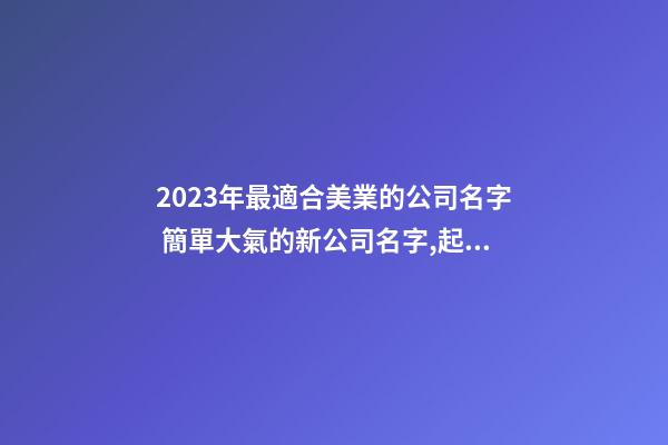 2023年最適合美業的公司名字 簡單大氣的新公司名字,起名之家-第1張-公司起名-玄機派